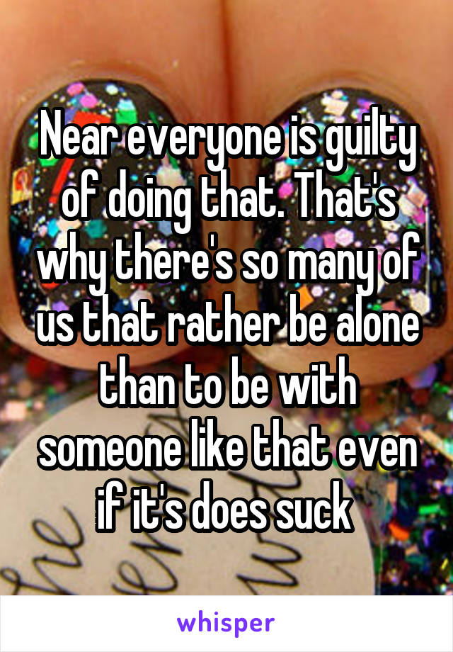 Near everyone is guilty of doing that. That's why there's so many of us that rather be alone than to be with someone like that even if it's does suck 