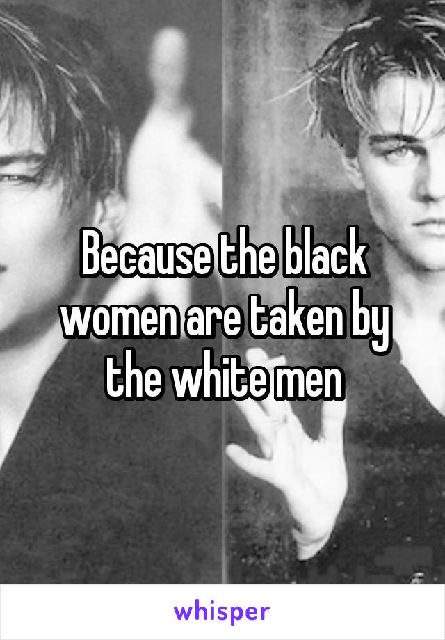 Because the black women are taken by the white men