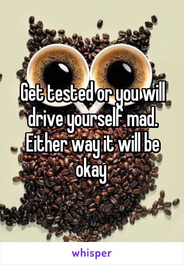 Get tested or you will drive yourself mad. Either way it will be okay 