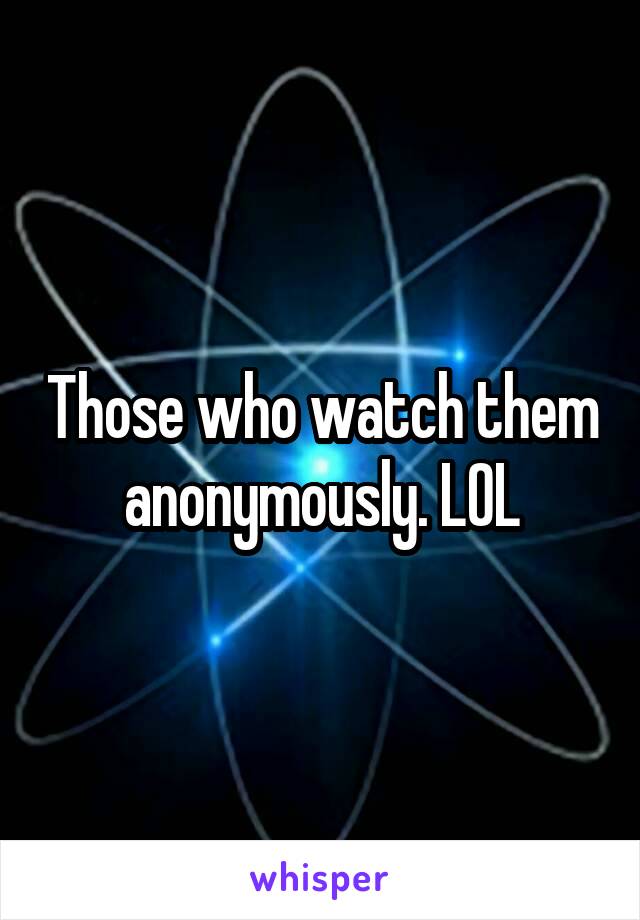 Those who watch them anonymously. LOL