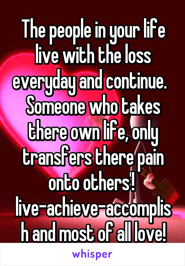 The people in your life live with the loss everyday and continue.   Someone who takes there own life, only transfers there pain onto others'!  live-achieve-accomplish and most of all love!