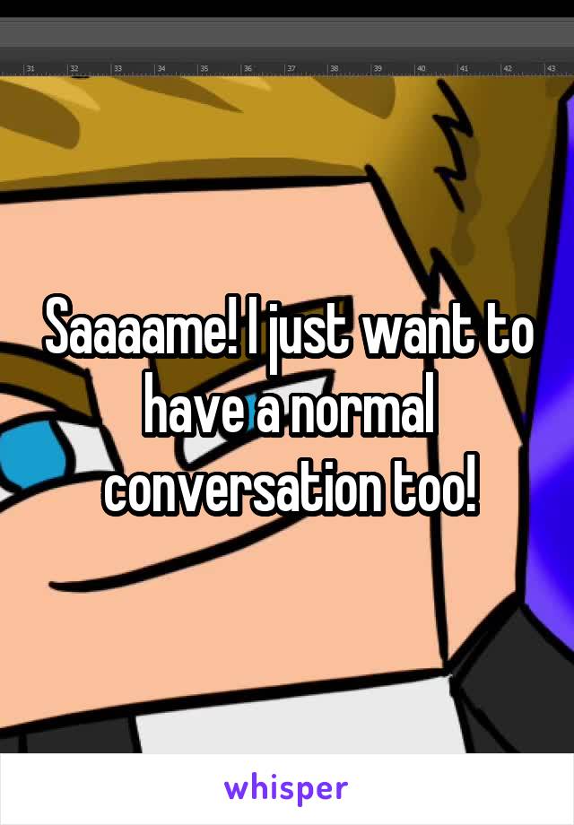 Saaaame! I just want to have a normal conversation too!