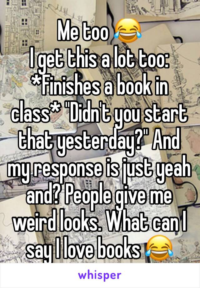 Me too 😂
I get this a lot too: *Finishes a book in class* "Didn't you start that yesterday?" And my response is just yeah and? People give me weird looks. What can I say I love books 😂