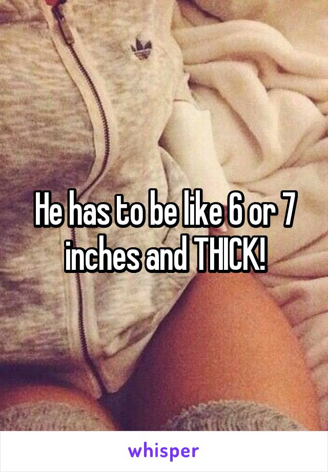 He has to be like 6 or 7 inches and THICK!