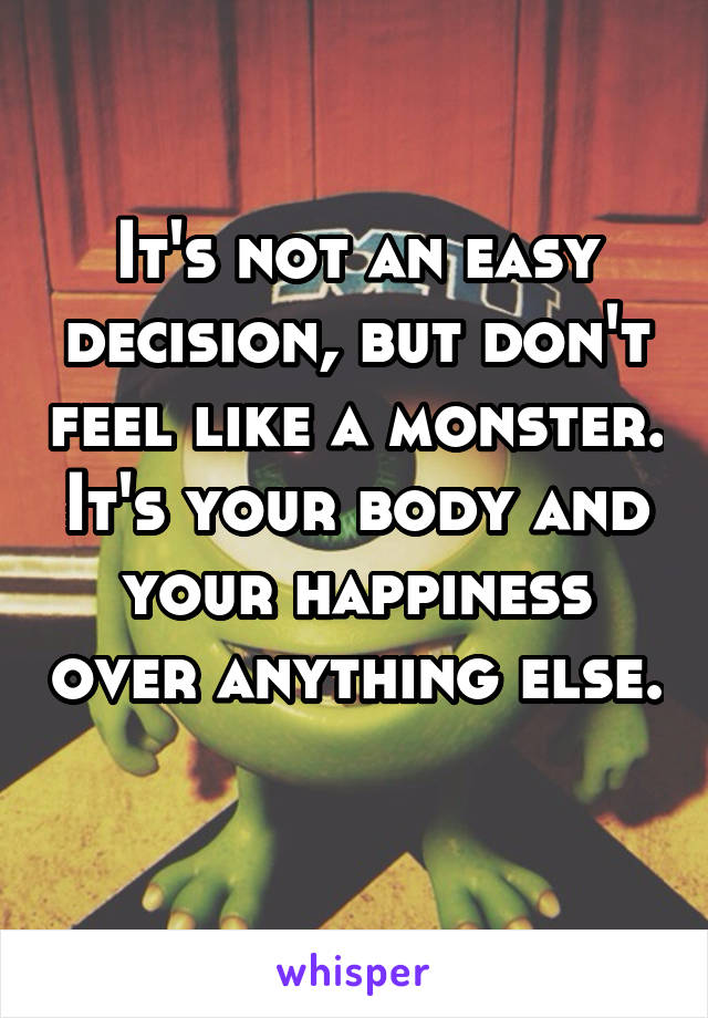 It's not an easy decision, but don't feel like a monster. It's your body and your happiness over anything else. 