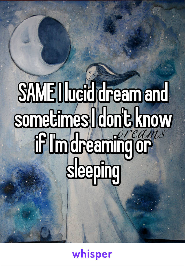 SAME I lucid dream and sometimes I don't know if I'm dreaming or sleeping