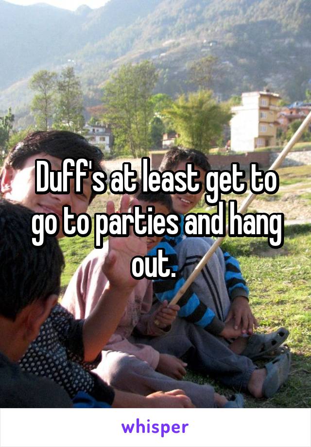 Duff's at least get to go to parties and hang out. 