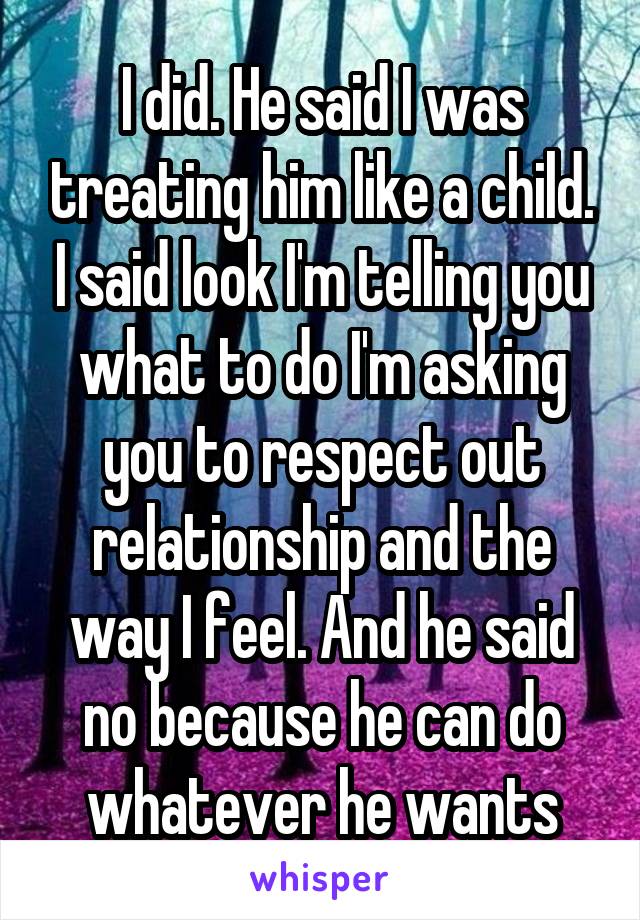 I did. He said I was treating him like a child. I said look I'm telling you what to do I'm asking you to respect out relationship and the way I feel. And he said no because he can do whatever he wants