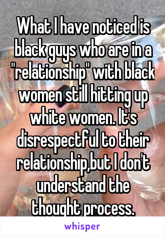 What I have noticed is black guys who are in a "relationship" with black women still hitting up white women. It's disrespectful to their relationship,but I don't understand the thought process.