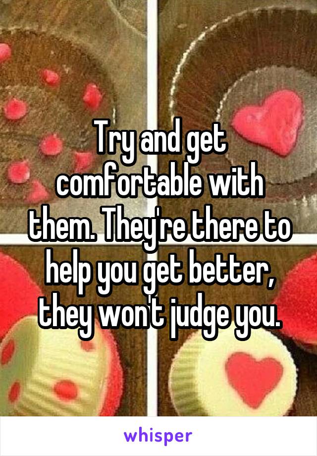 Try and get comfortable with them. They're there to help you get better, they won't judge you.