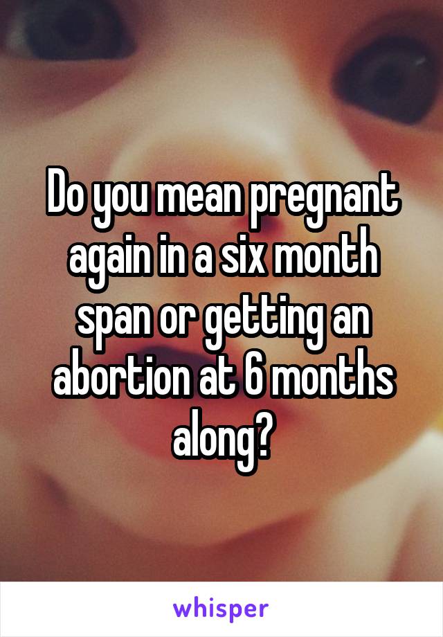 Do you mean pregnant again in a six month span or getting an abortion at 6 months along?