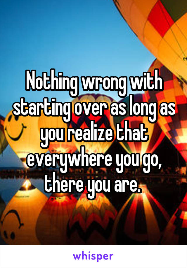Nothing wrong with starting over as long as you realize that everywhere you go, there you are. 