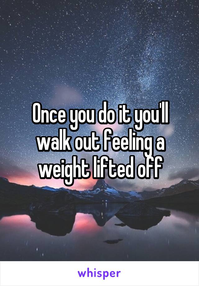 Once you do it you'll walk out feeling a weight lifted off