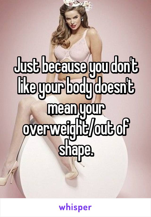 Just because you don't like your body doesn't mean your overweight/out of shape.