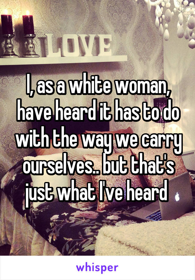 I, as a white woman, have heard it has to do with the way we carry ourselves.. but that's just what I've heard 