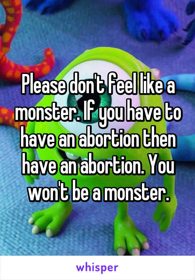 Please don't feel like a monster. If you have to have an abortion then have an abortion. You won't be a monster.