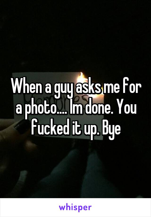 When a guy asks me for a photo.... Im done. You fucked it up. Bye