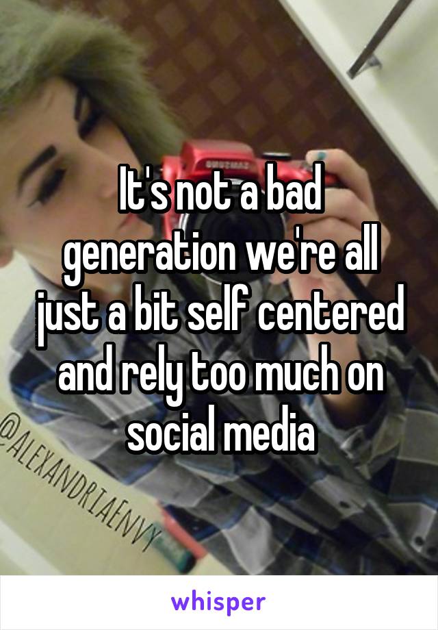 It's not a bad generation we're all just a bit self centered and rely too much on social media