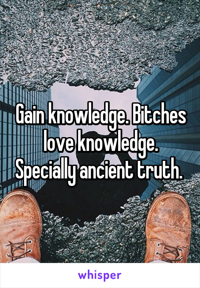 Gain knowledge. Bitches love knowledge. Specially ancient truth. 