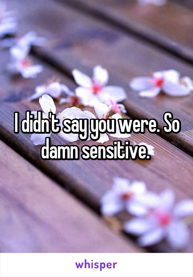 I didn't say you were. So damn sensitive. 