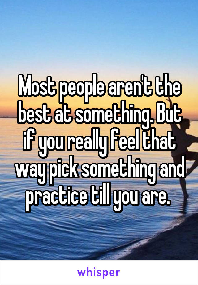 Most people aren't the best at something. But if you really feel that way pick something and practice till you are. 
