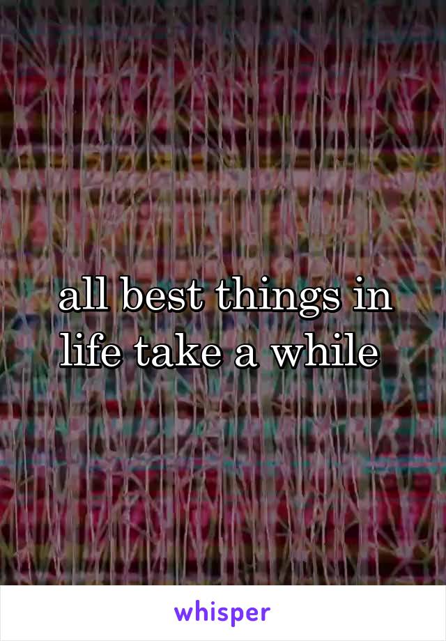 all best things in life take a while 