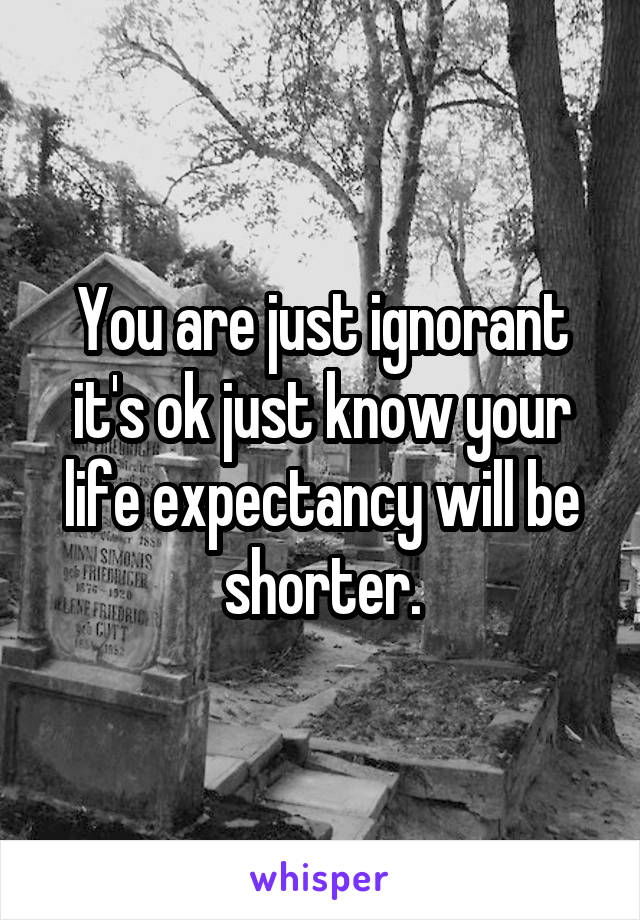 You are just ignorant it's ok just know your life expectancy will be shorter.
