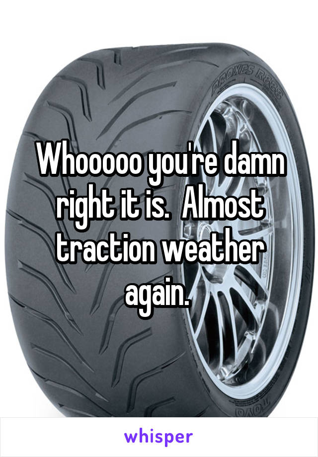 Whooooo you're damn right it is.  Almost traction weather again. 