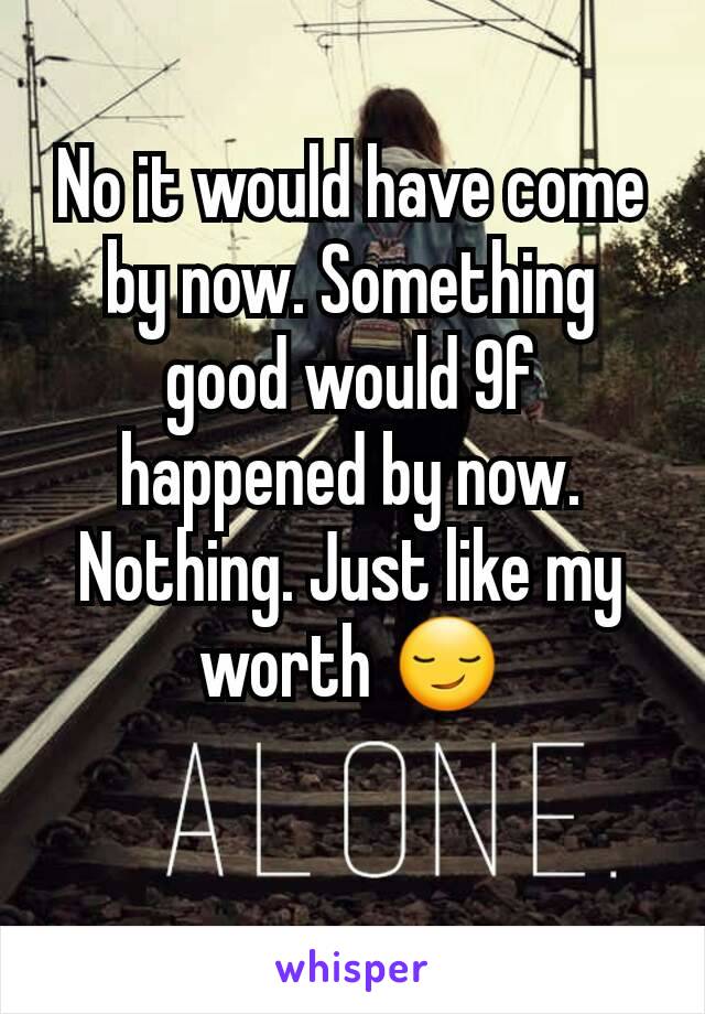 No it would have come by now. Something good would 9f happened by now. Nothing. Just like my worth 😏