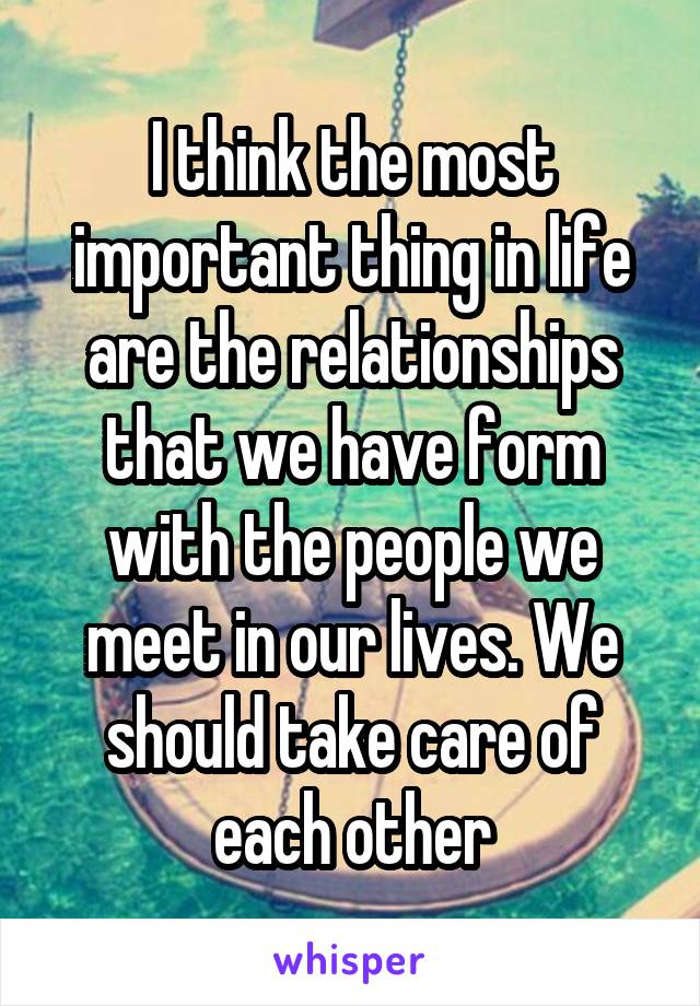I think the most important thing in life are the relationships that we have form with the people we meet in our lives. We should take care of each other