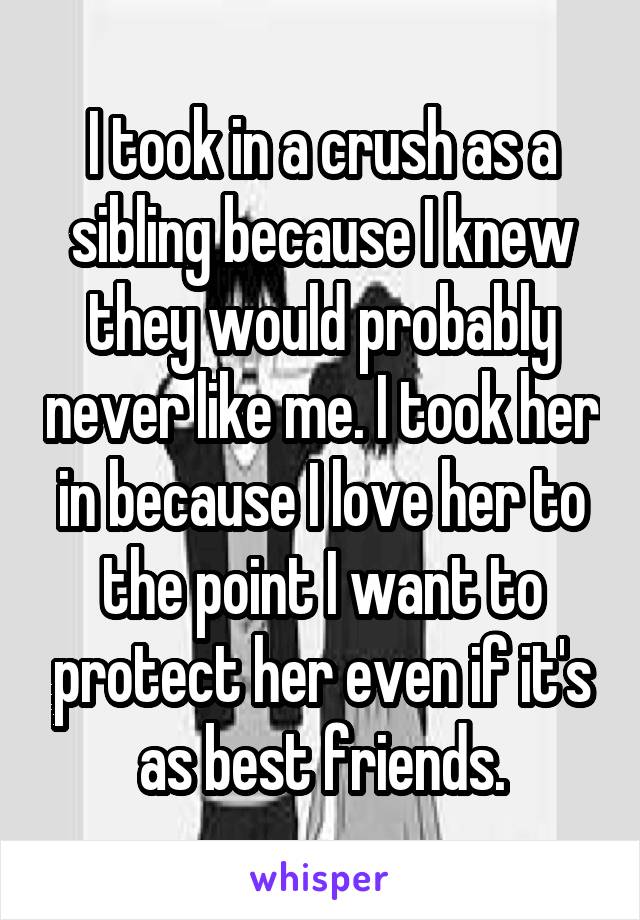 I took in a crush as a sibling because I knew they would probably never like me. I took her in because I love her to the point I want to protect her even if it's as best friends.