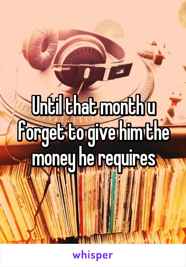Until that month u forget to give him the money he requires