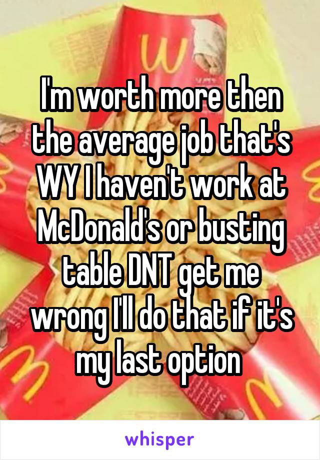 I'm worth more then the average job that's WY I haven't work at McDonald's or busting table DNT get me wrong I'll do that if it's my last option 