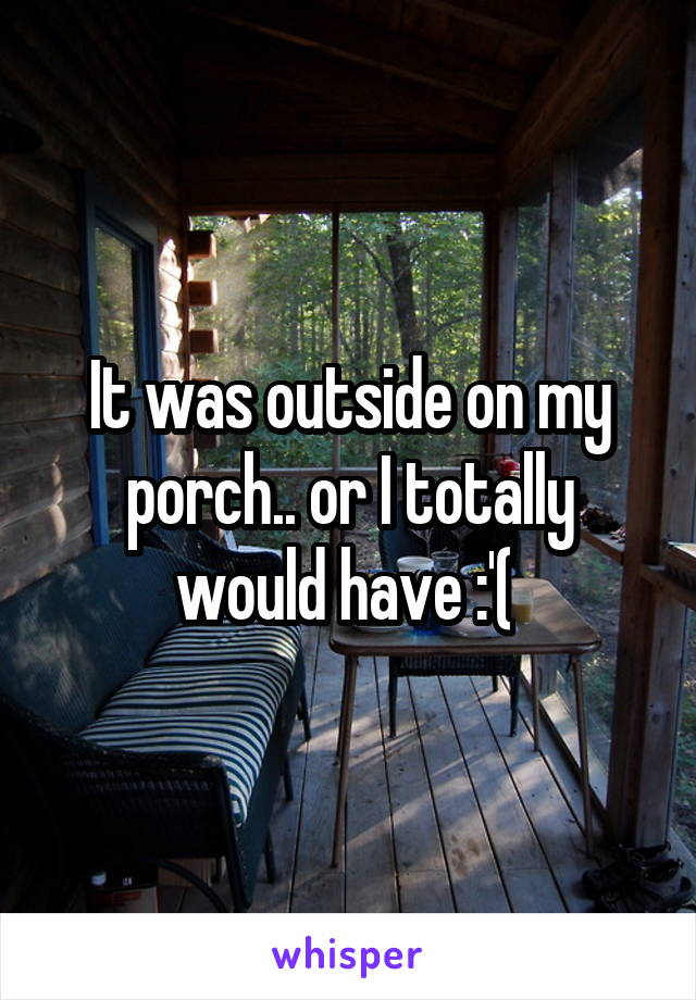 It was outside on my porch.. or I totally would have :'( 