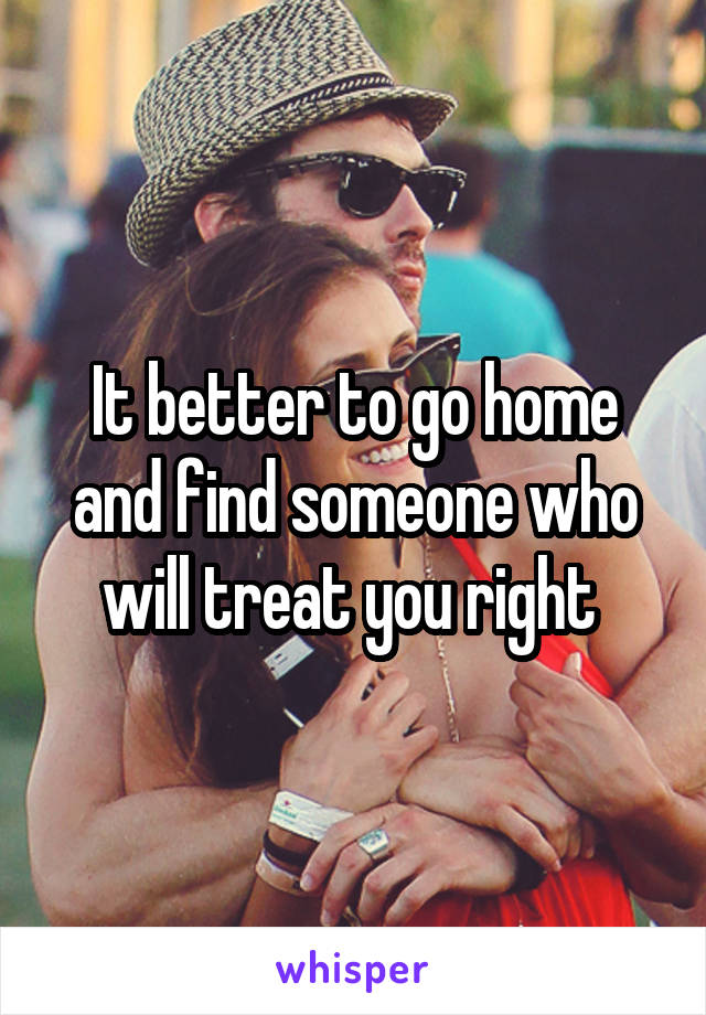 It better to go home and find someone who will treat you right 