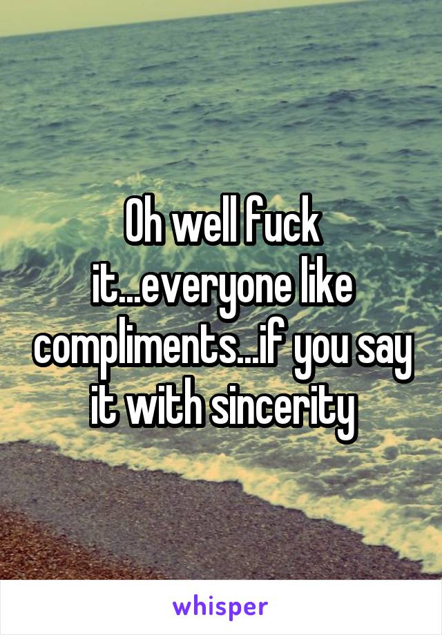 Oh well fuck it...everyone like compliments...if you say it with sincerity
