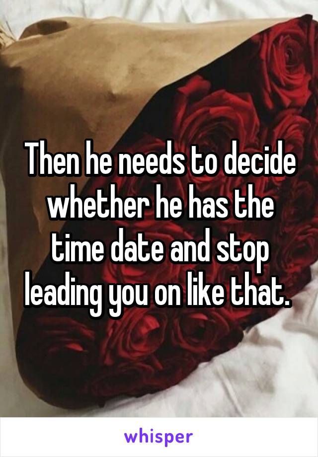 Then he needs to decide whether he has the time date and stop leading you on like that. 