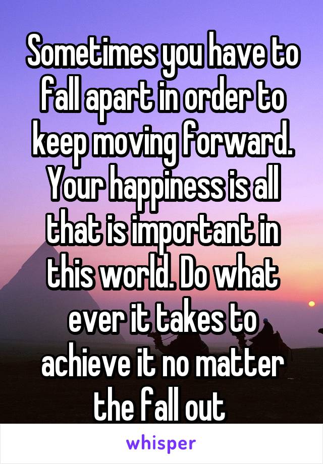 Sometimes you have to fall apart in order to keep moving forward. Your happiness is all that is important in this world. Do what ever it takes to achieve it no matter the fall out 