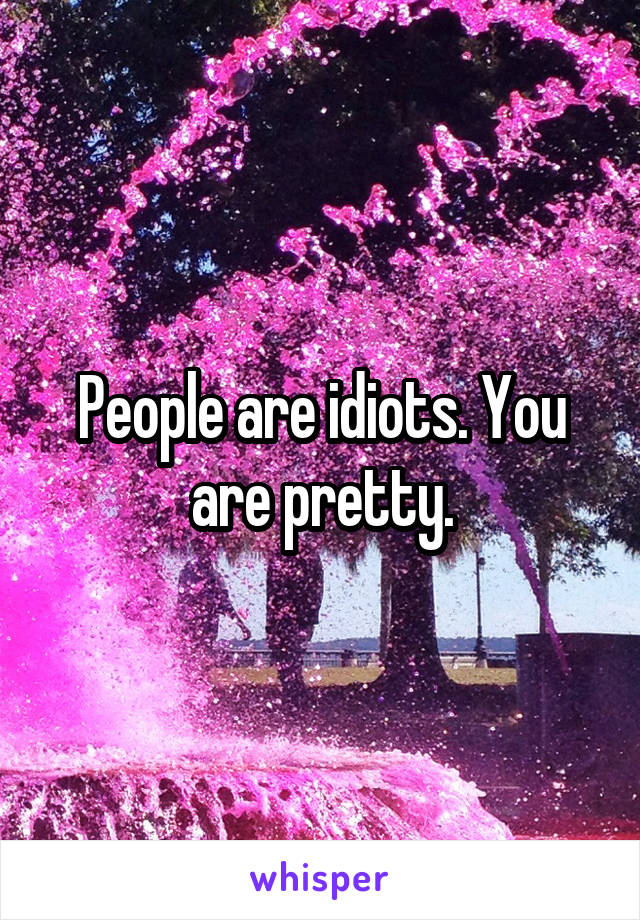 People are idiots. You are pretty.