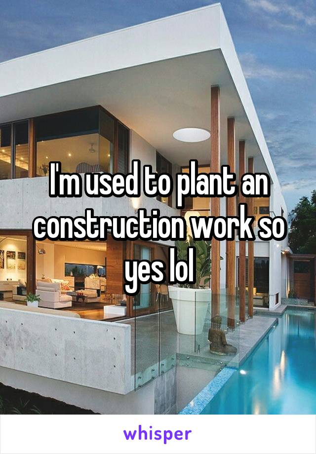 I'm used to plant an construction work so yes lol