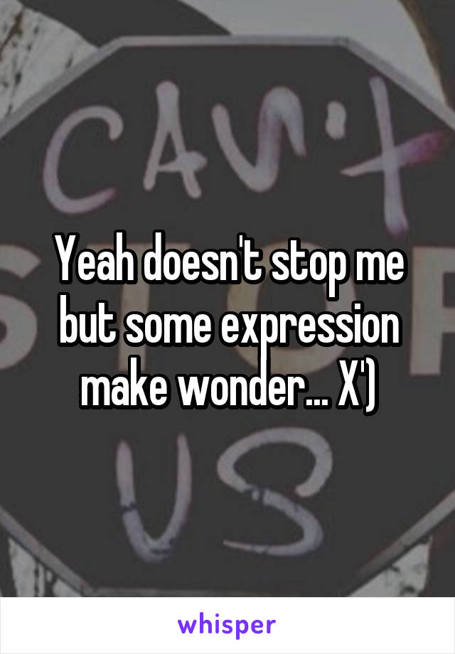Yeah doesn't stop me but some expression make wonder... X')