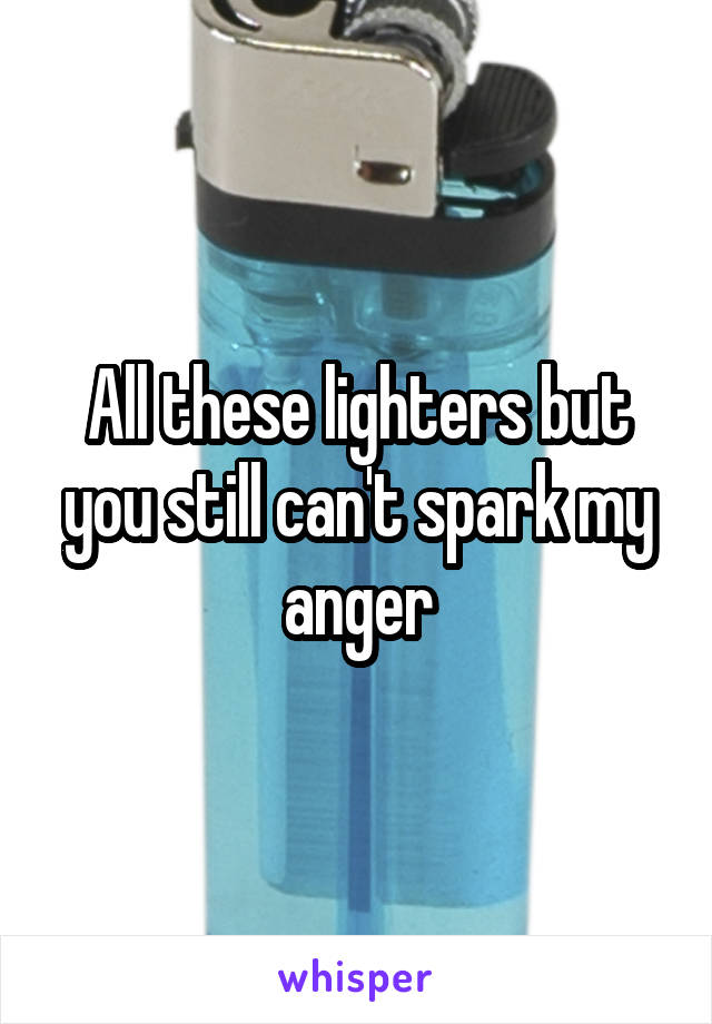 All these lighters but you still can't spark my anger