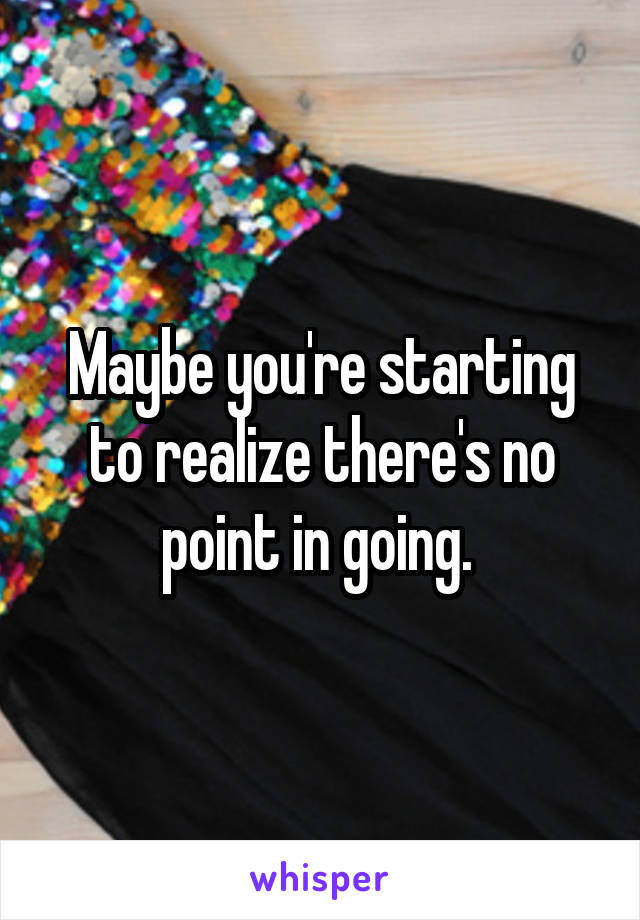 Maybe you're starting to realize there's no point in going. 