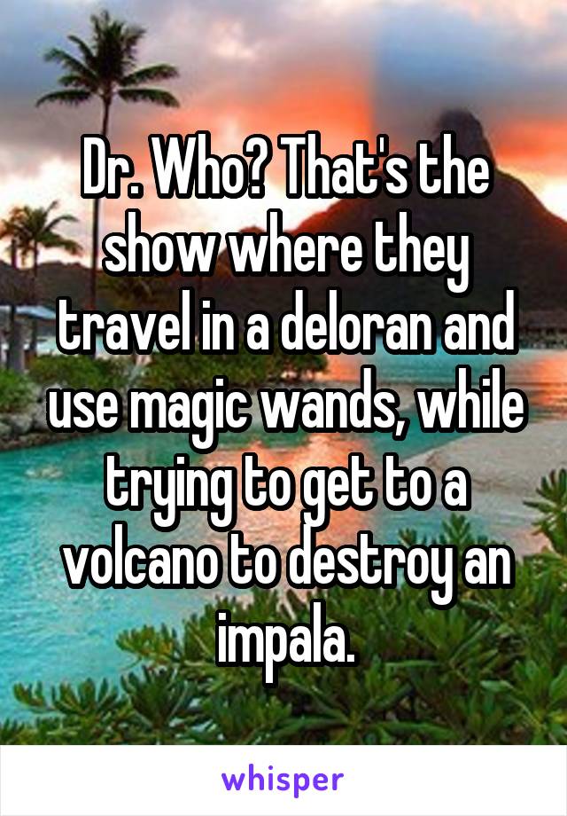 Dr. Who? That's the show where they travel in a deloran and use magic wands, while trying to get to a volcano to destroy an impala.