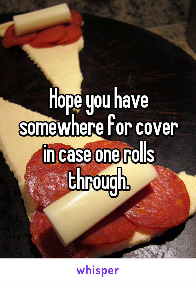 Hope you have somewhere for cover in case one rolls through.