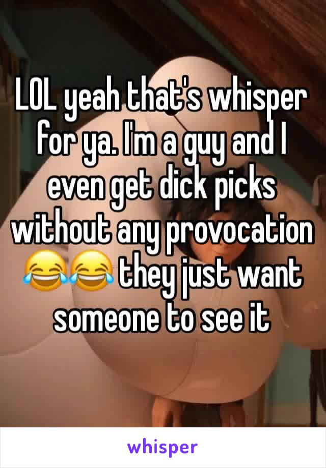 LOL yeah that's whisper for ya. I'm a guy and I even get dick picks without any provocation 😂😂 they just want someone to see it 
