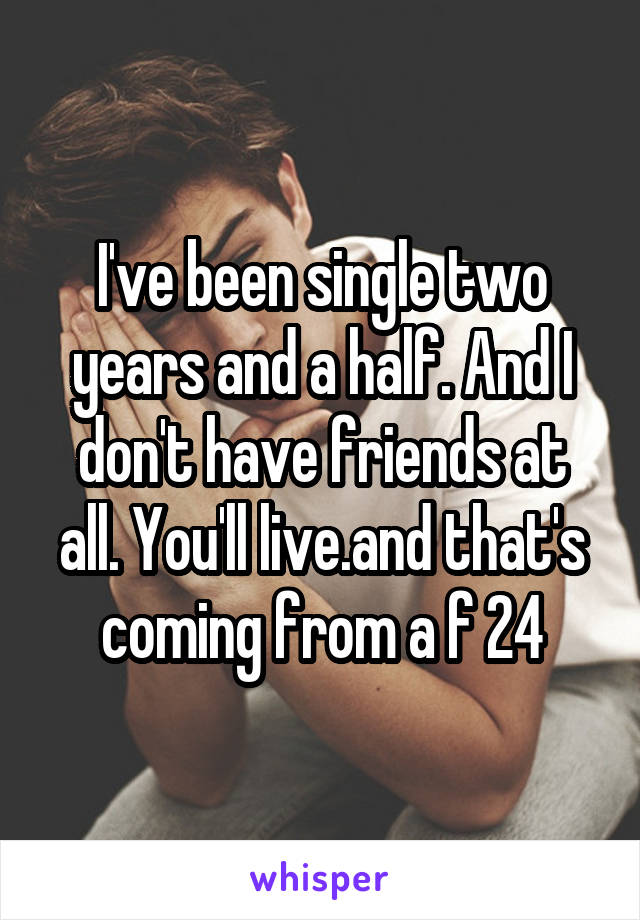 I've been single two years and a half. And I don't have friends at all. You'll live.and that's coming from a f 24