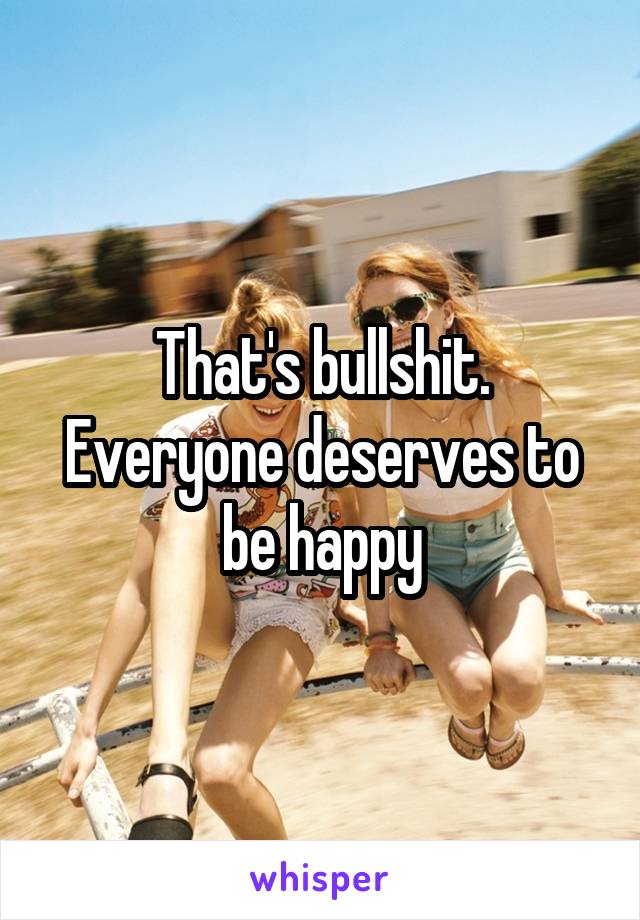 That's bullshit. Everyone deserves to be happy