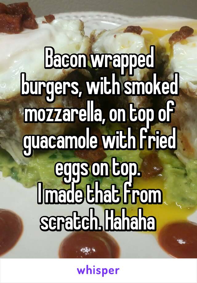 Bacon wrapped burgers, with smoked mozzarella, on top of guacamole with fried eggs on top. 
I made that from scratch. Hahaha 