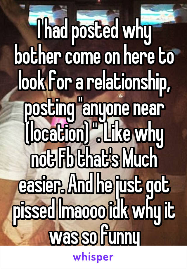 I had posted why bother come on here to look for a relationship, posting "anyone near (location) ". Like why not Fb that's Much easier. And he just got pissed lmaooo idk why it was so funny